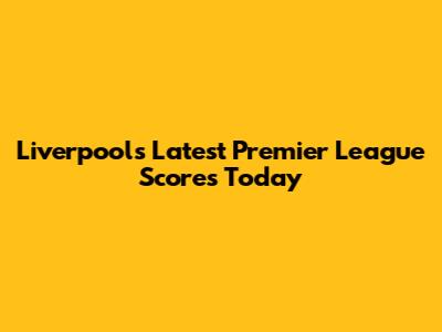 Liverpool's Latest Premier League Scores Today