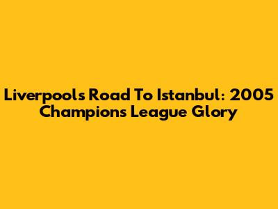 Liverpool's Road To Istanbul: 2005 Champions League Glory