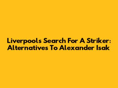 Liverpool's Search For A Striker: Alternatives To Alexander Isak