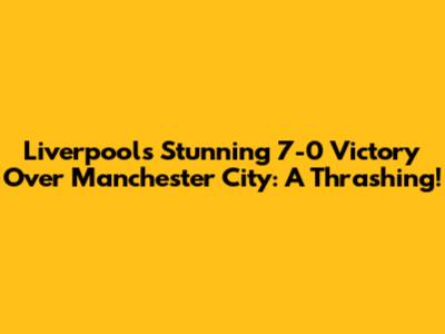Liverpool's Stunning 7-0 Victory Over Manchester City: A Thrashing!