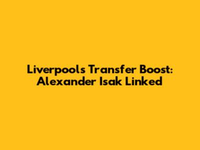 Liverpool's Transfer Boost: Alexander Isak Linked