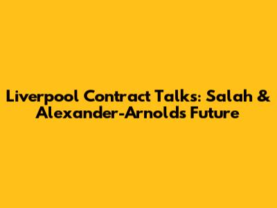 Liverpool Contract Talks: Salah & Alexander-Arnold's Future