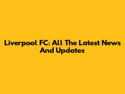 Liverpool FC: All The Latest News And Updates