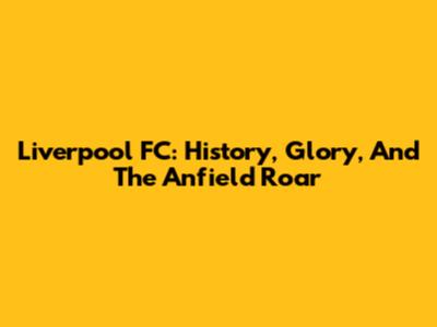 Liverpool FC: History, Glory, And The Anfield Roar