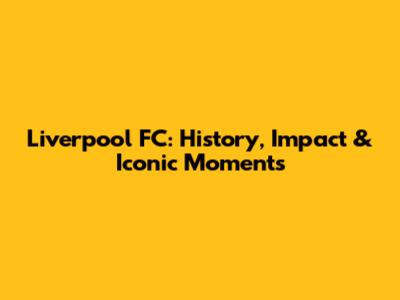 Liverpool FC: History, Impact & Iconic Moments