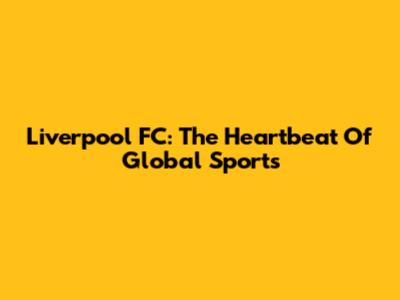 Liverpool FC: The Heartbeat Of Global Sports