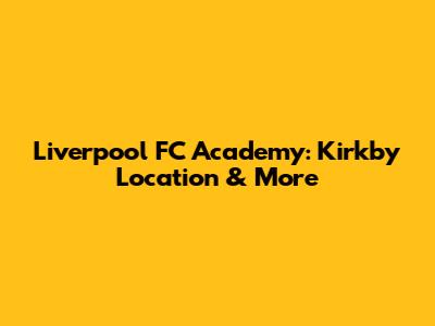 Liverpool FC Academy: Kirkby Location & More