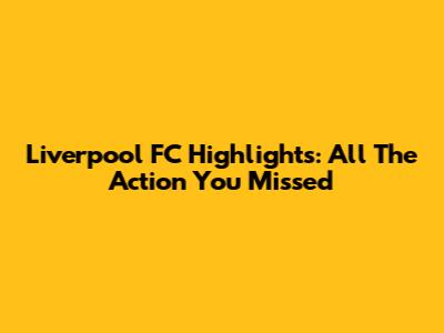 Liverpool FC Highlights: All The Action You Missed