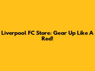 Liverpool FC Store: Gear Up Like A Red!