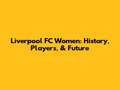 Liverpool FC Women: History, Players, & Future