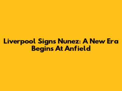 Liverpool Signs Nunez: A New Era Begins At Anfield