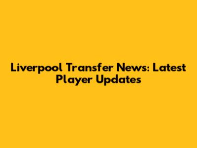Liverpool Transfer News: Latest Player Updates