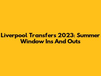 Liverpool Transfers 2023: Summer Window Ins And Outs