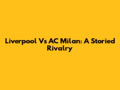 Liverpool Vs AC Milan: A Storied Rivalry