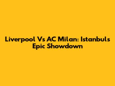 Liverpool Vs AC Milan: Istanbul's Epic Showdown