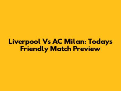 Liverpool Vs AC Milan: Today's Friendly Match Preview