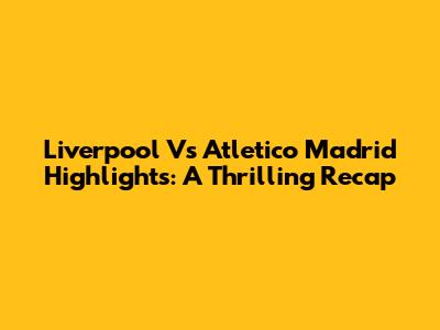 Liverpool Vs Atletico Madrid Highlights: A Thrilling Recap