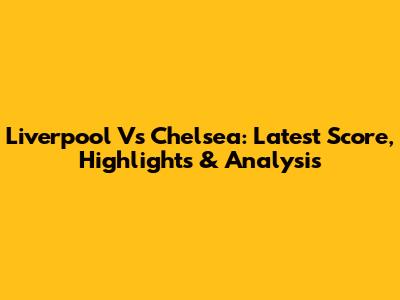Liverpool Vs Chelsea: Latest Score, Highlights & Analysis