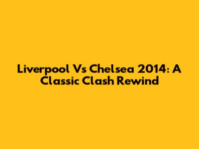 Liverpool Vs Chelsea 2014: A Classic Clash Rewind