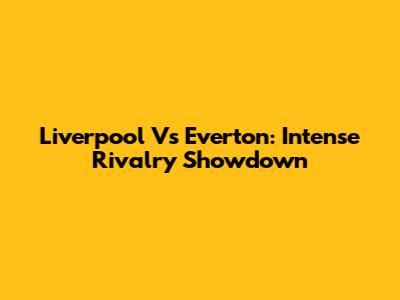 Liverpool Vs Everton: Intense Rivalry Showdown