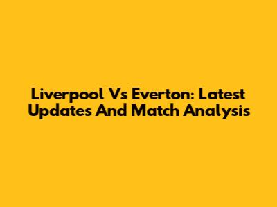 Liverpool Vs Everton: Latest Updates And Match Analysis