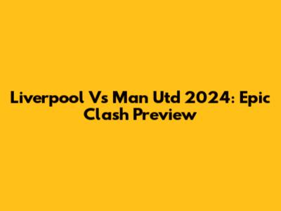 Liverpool Vs Man Utd 2024: Epic Clash Preview