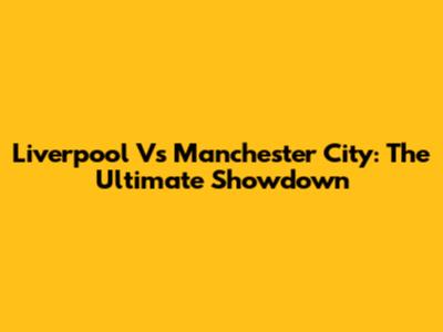 Liverpool Vs Manchester City: The Ultimate Showdown