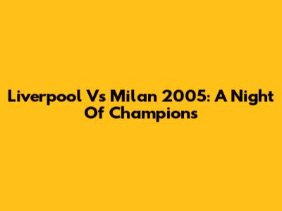 Liverpool Vs Milan 2005: A Night Of Champions