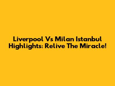 Liverpool Vs Milan Istanbul Highlights: Relive The Miracle!