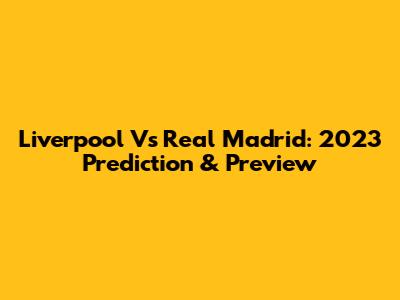 Liverpool Vs Real Madrid: 2023 Prediction & Preview
