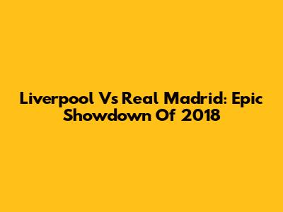Liverpool Vs Real Madrid: Epic Showdown Of 2018