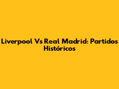 Liverpool Vs Real Madrid: Partidos Históricos