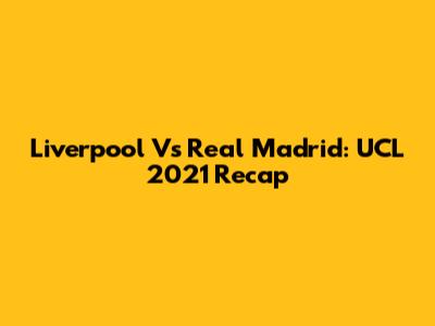 Liverpool Vs Real Madrid: UCL 2021 Recap