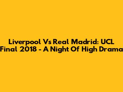 Liverpool Vs Real Madrid: UCL Final 2018 - A Night Of High Drama