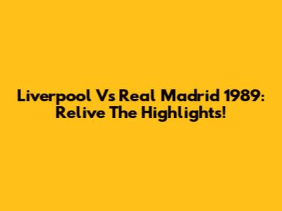 Liverpool Vs Real Madrid 1989: Relive The Highlights!