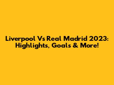 Liverpool Vs Real Madrid 2023: Highlights, Goals & More!