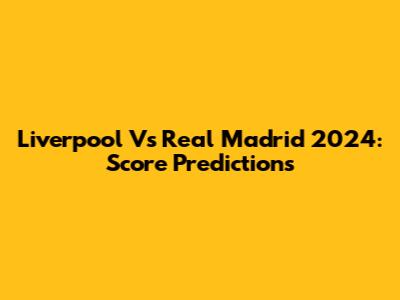 Liverpool Vs Real Madrid 2024: Score Predictions
