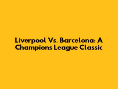 Liverpool Vs. Barcelona: A Champions League Classic