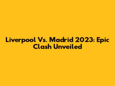 Liverpool Vs. Madrid 2023: Epic Clash Unveiled