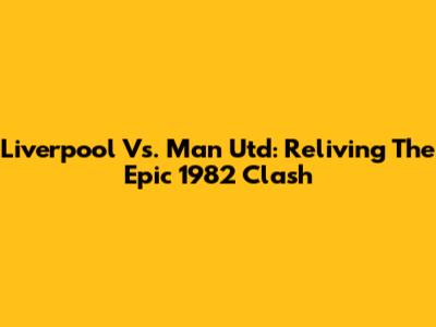 Liverpool Vs. Man Utd: Reliving The Epic 1982 Clash