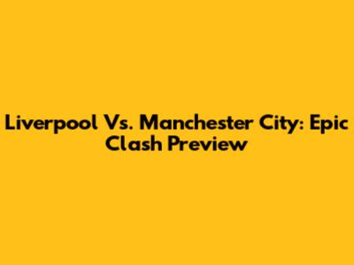 Liverpool Vs. Manchester City: Epic Clash Preview