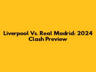 Liverpool Vs. Real Madrid: 2024 Clash Preview