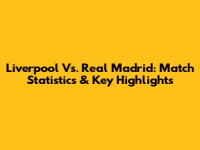 Liverpool Vs. Real Madrid: Match Statistics & Key Highlights