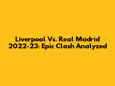 Liverpool Vs. Real Madrid 2022-23: Epic Clash Analyzed
