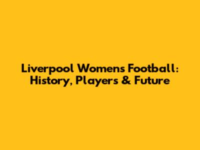 Liverpool Women's Football: History, Players & Future