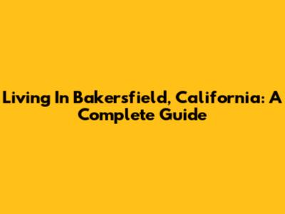 Living In Bakersfield, California: A Complete Guide