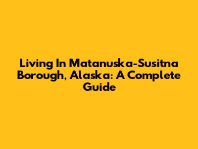 Living In Matanuska-Susitna Borough, Alaska: A Complete Guide