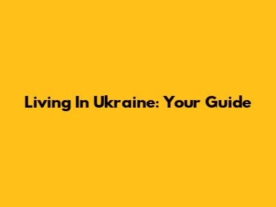 Living In Ukraine: Your Guide