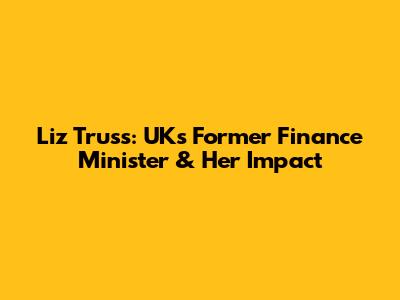 Liz Truss: UK's Former Finance Minister & Her Impact