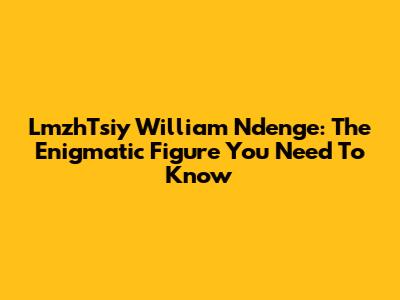 LmzhTsiy William Ndenge: The Enigmatic Figure You Need To Know